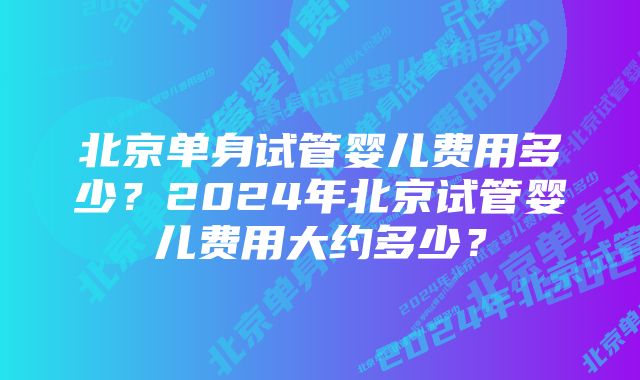 北京单身试管婴儿费用多少？2024年北京试管婴儿费用大约多少？