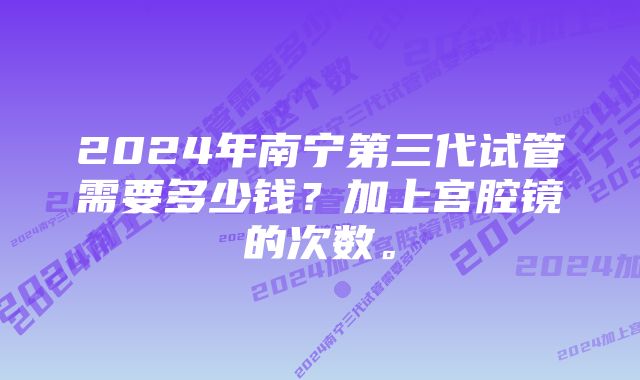 2024年南宁第三代试管需要多少钱？加上宫腔镜的次数。