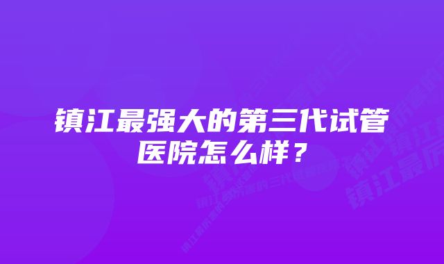 镇江最强大的第三代试管医院怎么样？