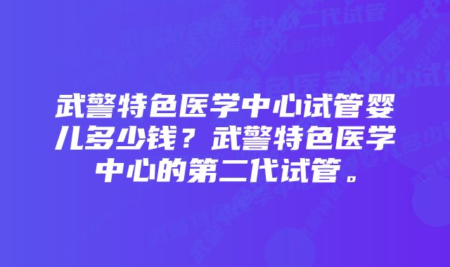 武警特色医学中心试管婴儿多少钱？武警特色医学中心的第二代试管。