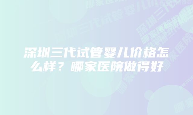 深圳三代试管婴儿价格怎么样？哪家医院做得好