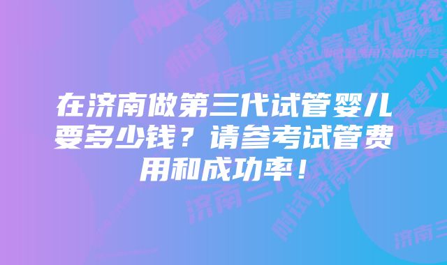 在济南做第三代试管婴儿要多少钱？请参考试管费用和成功率！