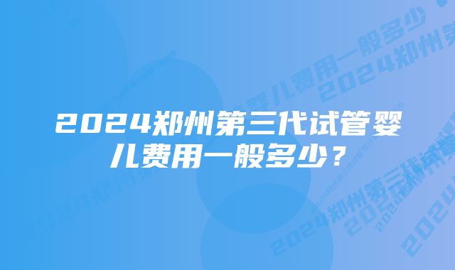 2024郑州第三代试管婴儿费用一般多少？