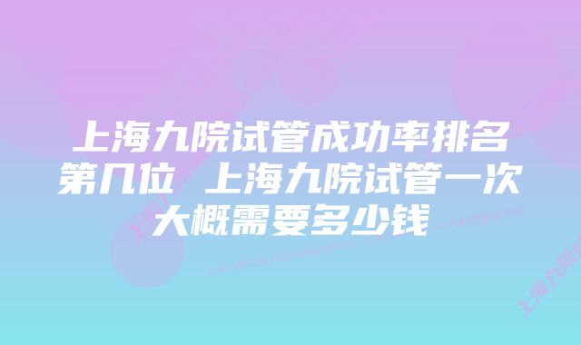 上海九院试管成功率排名第几位 上海九院试管一次大概需要多少钱