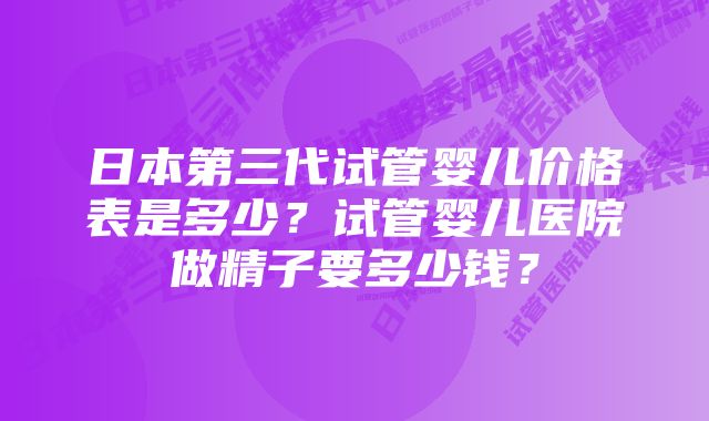 日本第三代试管婴儿价格表是多少？试管婴儿医院做精子要多少钱？