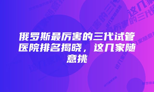 俄罗斯最厉害的三代试管医院排名揭晓，这几家随意挑