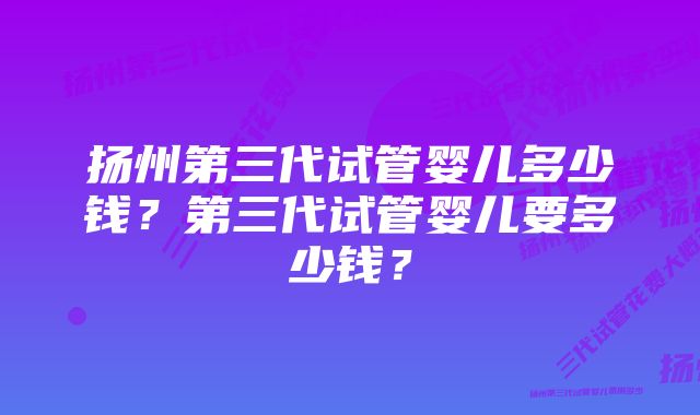 扬州第三代试管婴儿多少钱？第三代试管婴儿要多少钱？