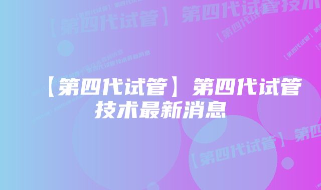 【第四代试管】第四代试管技术最新消息