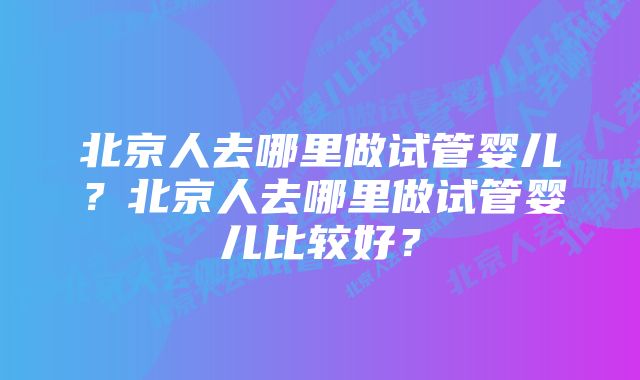 北京人去哪里做试管婴儿？北京人去哪里做试管婴儿比较好？