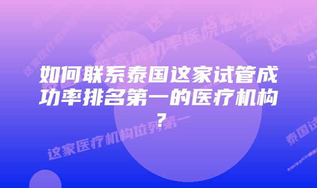 如何联系泰国这家试管成功率排名第一的医疗机构？