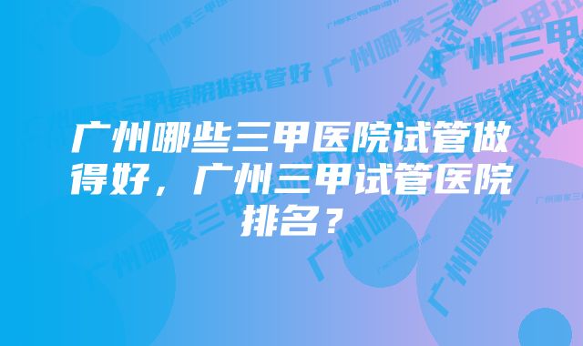 广州哪些三甲医院试管做得好，广州三甲试管医院排名？