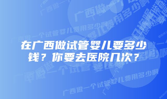 在广西做试管婴儿要多少钱？你要去医院几次？