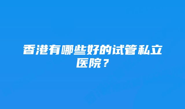 香港有哪些好的试管私立医院？