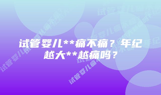 试管婴儿**痛不痛？年纪越大**越痛吗？