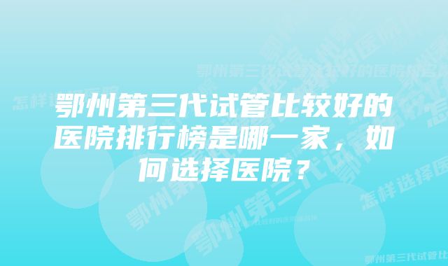 鄂州第三代试管比较好的医院排行榜是哪一家，如何选择医院？