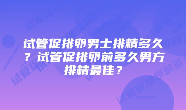 试管促排卵男士排精多久？试管促排卵前多久男方排精最佳？