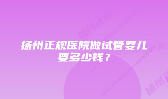 扬州正规医院做试管婴儿要多少钱？