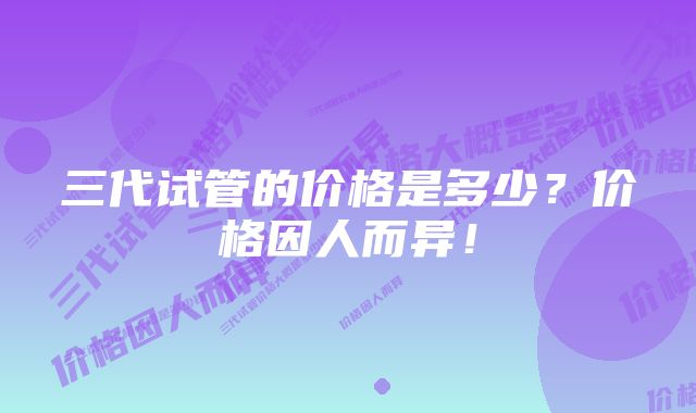 三代试管的价格是多少？价格因人而异！