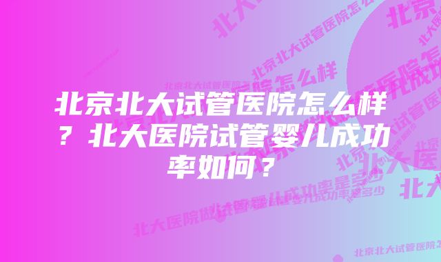 北京北大试管医院怎么样？北大医院试管婴儿成功率如何？