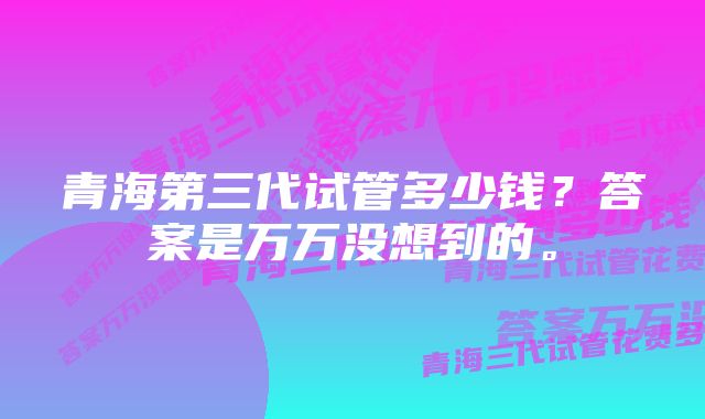 青海第三代试管多少钱？答案是万万没想到的。