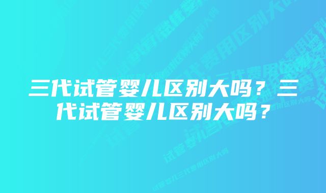 三代试管婴儿区别大吗？三代试管婴儿区别大吗？