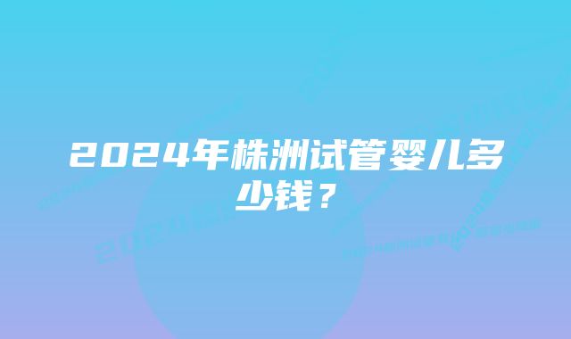 2024年株洲试管婴儿多少钱？