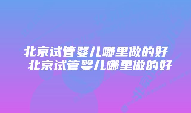 北京试管婴儿哪里做的好 北京试管婴儿哪里做的好