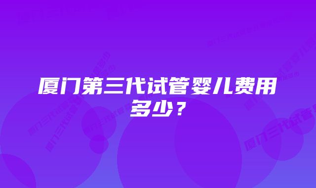 厦门第三代试管婴儿费用多少？