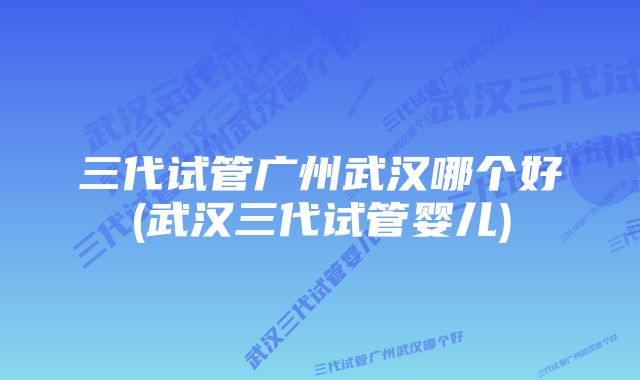 三代试管广州武汉哪个好(武汉三代试管婴儿)