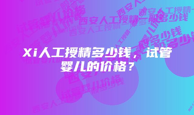 Xi人工授精多少钱，试管婴儿的价格？