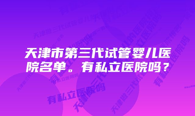 天津市第三代试管婴儿医院名单。有私立医院吗？