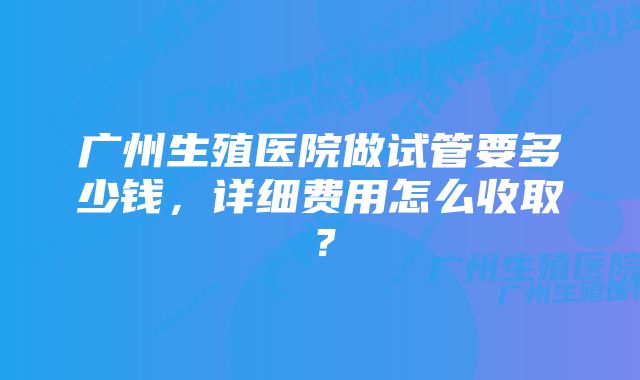 广州生殖医院做试管要多少钱，详细费用怎么收取？