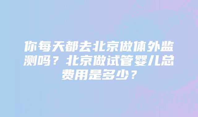 你每天都去北京做体外监测吗？北京做试管婴儿总费用是多少？