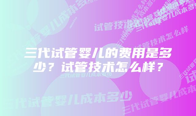 三代试管婴儿的费用是多少？试管技术怎么样？