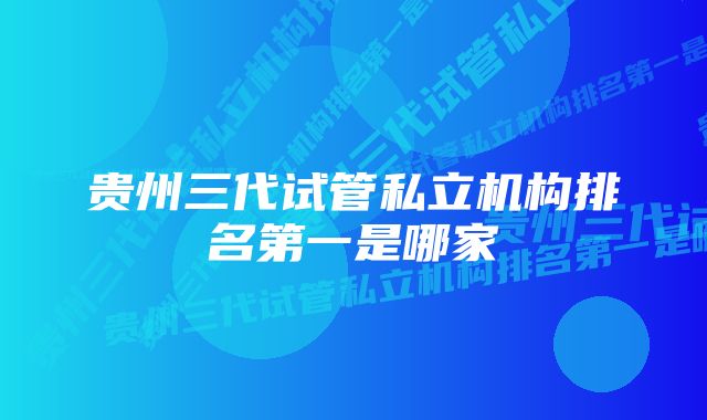 贵州三代试管私立机构排名第一是哪家