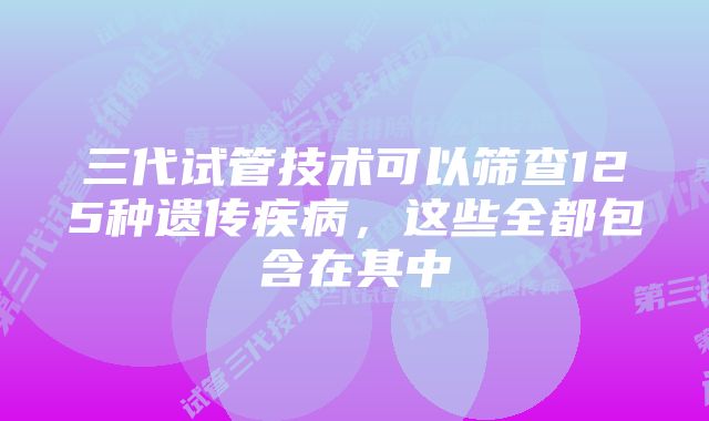 三代试管技术可以筛查125种遗传疾病，这些全都包含在其中