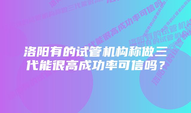 洛阳有的试管机构称做三代能很高成功率可信吗？