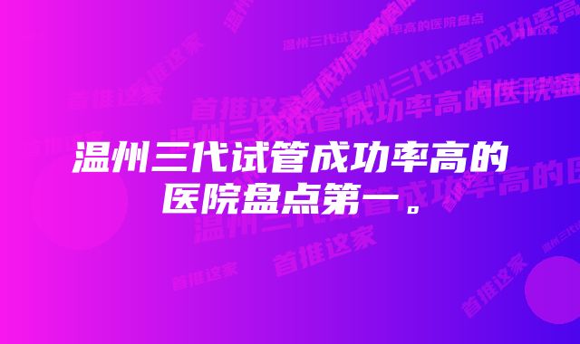 温州三代试管成功率高的医院盘点第一。