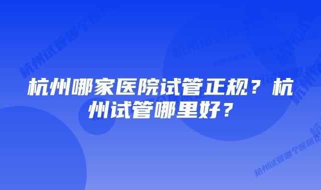 杭州哪家医院试管正规？杭州试管哪里好？