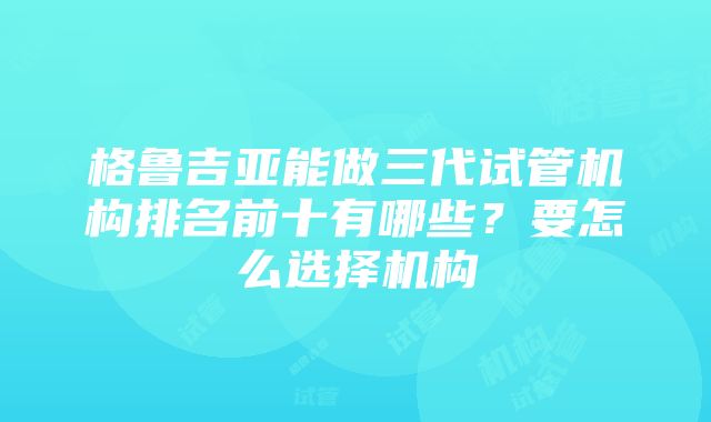 格鲁吉亚能做三代试管机构排名前十有哪些？要怎么选择机构