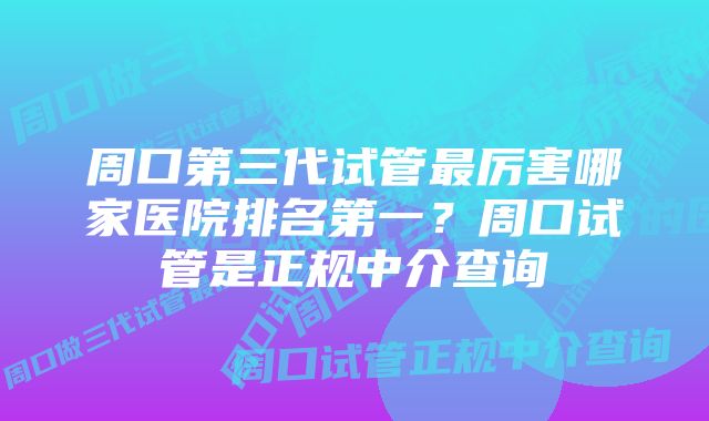 周口第三代试管最厉害哪家医院排名第一？周口试管是正规中介查询