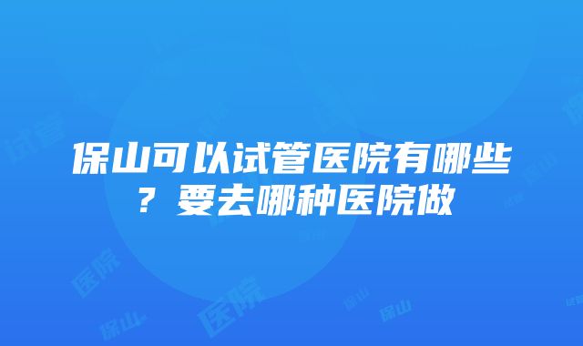 保山可以试管医院有哪些？要去哪种医院做