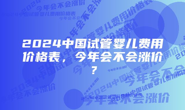 2024中国试管婴儿费用价格表，今年会不会涨价？