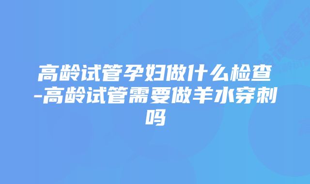 高龄试管孕妇做什么检查-高龄试管需要做羊水穿刺吗