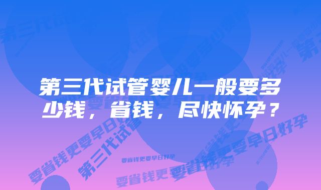 第三代试管婴儿一般要多少钱，省钱，尽快怀孕？