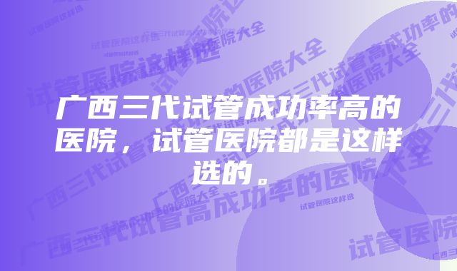 广西三代试管成功率高的医院，试管医院都是这样选的。