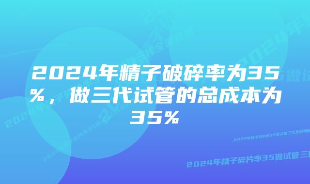 2024年精子破碎率为35%，做三代试管的总成本为35%