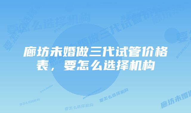 廊坊未婚做三代试管价格表，要怎么选择机构