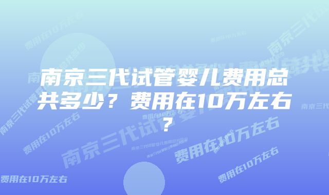 南京三代试管婴儿费用总共多少？费用在10万左右？