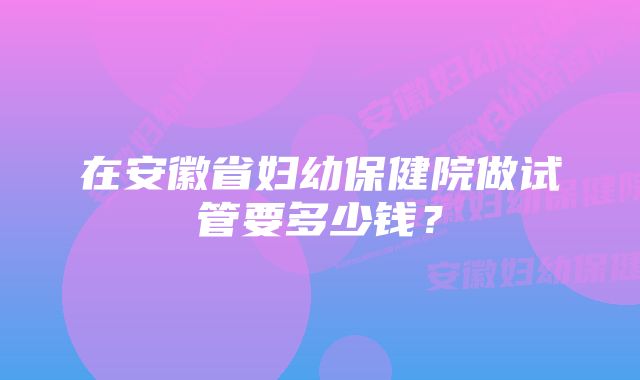 在安徽省妇幼保健院做试管要多少钱？